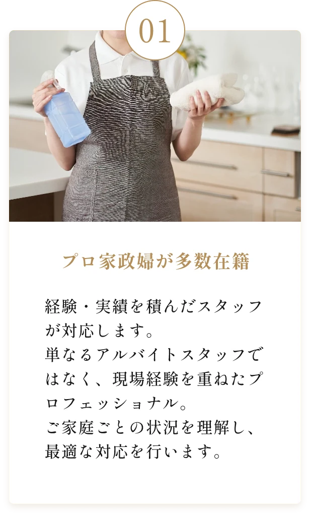 プロ家政婦が多数在籍。経験・実績を積んだスタッフが対応します。単なるアルバイトスタッフではなく、現場経験を重ねたプロフェッショナル。 ご家庭ごとの状況を理解し、最適な対応を行います。