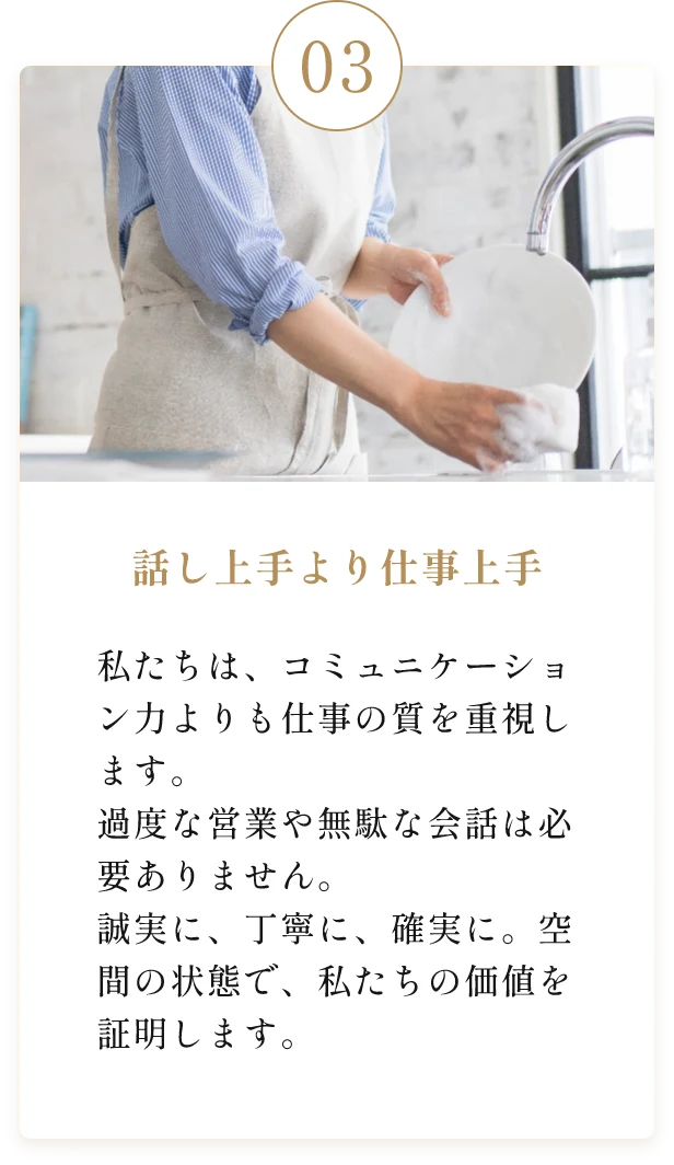 話し上手より仕事上手。私たちは、コミュニケーション力よりも仕事の質を重視します。過度な営業や無駄な会話は必要ありません。誠実に、丁寧に、確実に。空間の状態で、私たちの価値を証明します。