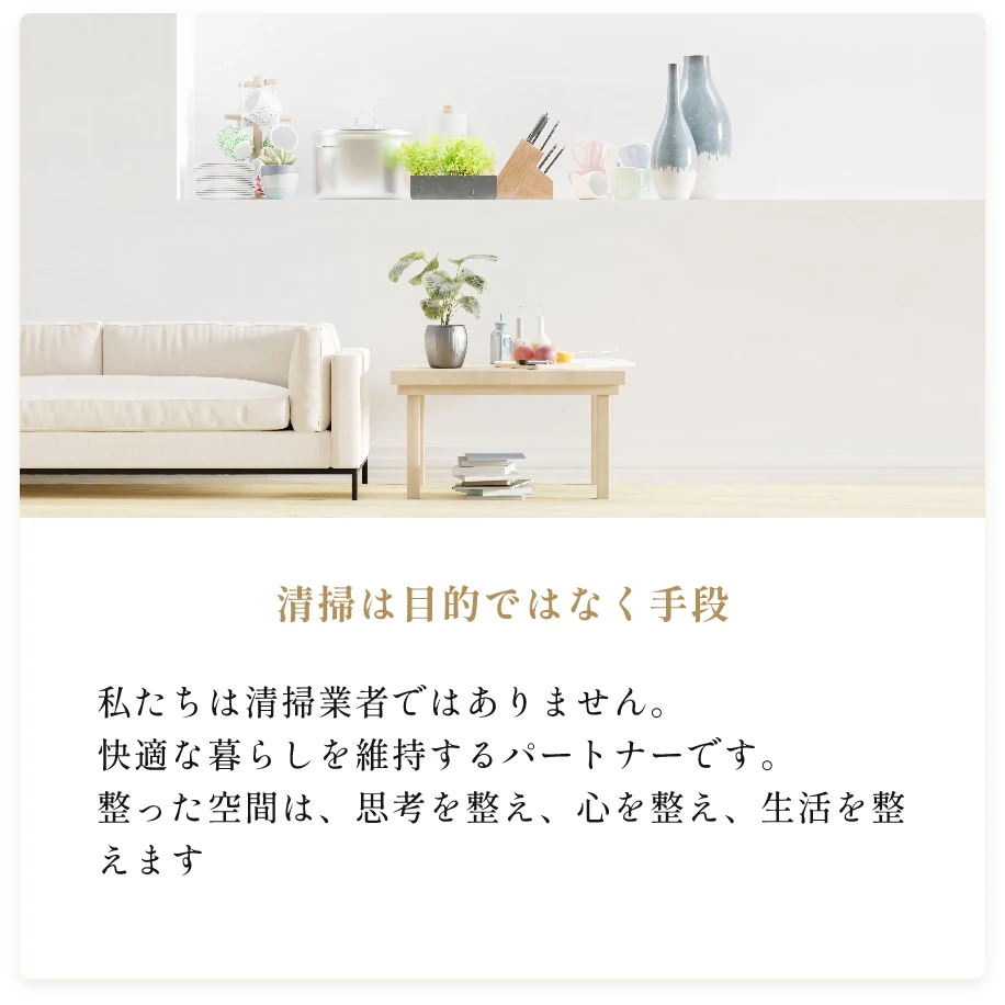 清掃は目的ではなく手段。私たちは清掃業者ではありません。快適な暮らしを維持するパートナーです。 整った空間は、思考を整え、心を整え、生活を整えます