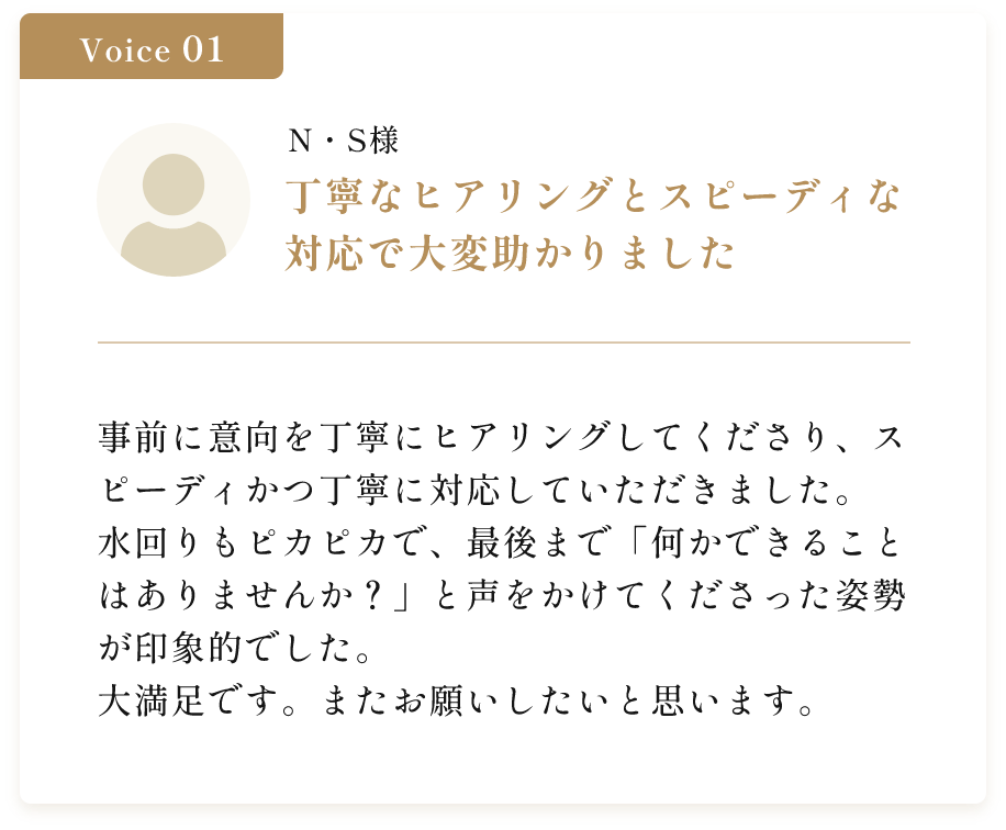 丁寧なヒアリングとスピーディな 対応で大変助かりました。事前に意向を丁寧にヒアリングしてくださり、スピーディかつ丁寧に対応していただきました。水回りもピカピカで、最後まで「何かできることはありませんか？」と声をかけてくださった姿勢が印象的でした。大満足です。またお願いしたいと思います。